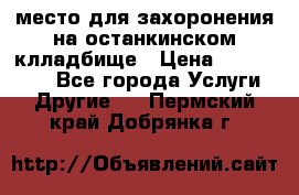 место для захоронения на останкинском клладбище › Цена ­ 1 000 000 - Все города Услуги » Другие   . Пермский край,Добрянка г.